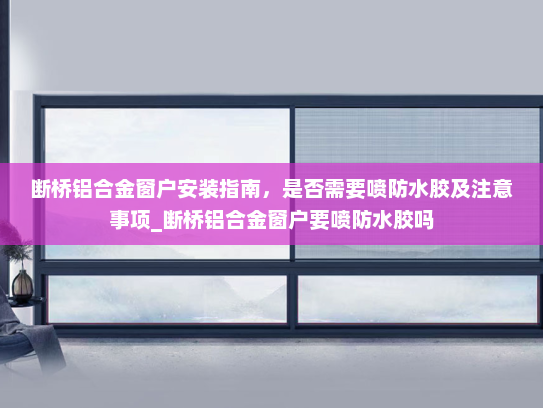 断桥铝合金窗户安装指南，是否需要喷防水胶及注意事项_断桥铝合金窗户要喷防水胶吗