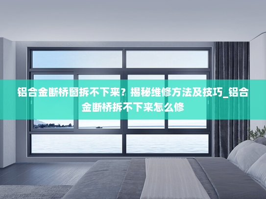 铝合金断桥窗拆不下来？揭秘维修方法及技巧_铝合金断桥拆不下来怎么修