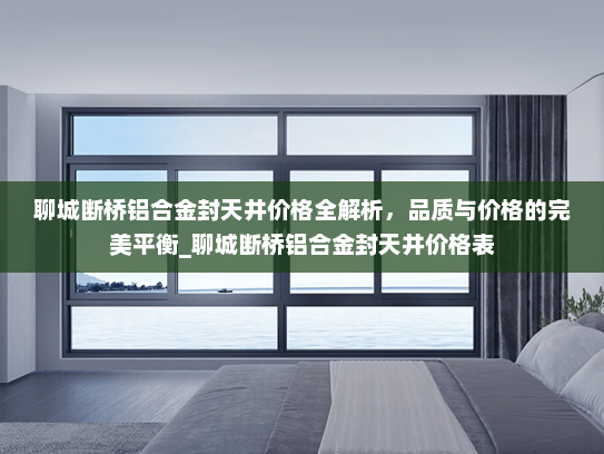 聊城断桥铝合金封天井价格全解析，品质与价格的完美平衡_聊城断桥铝合金封天井价格表