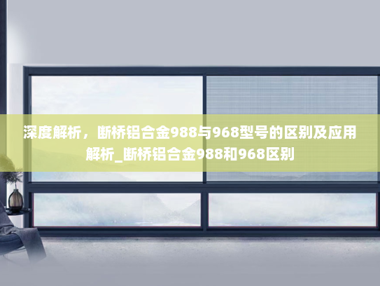 深度解析，断桥铝合金988与968型号的区别及应用解析_断桥铝合金988和968区别