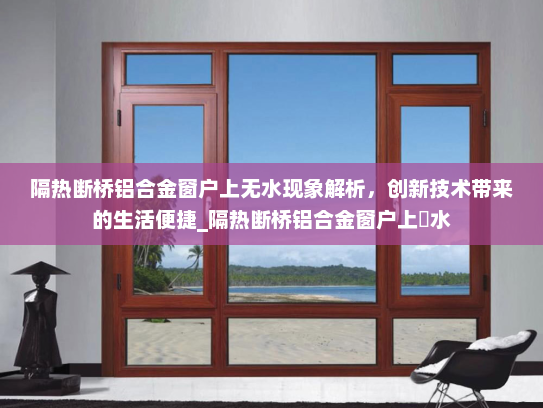 隔热断桥铝合金窗户上无水现象解析，创新技术带来的生活便捷_隔热断桥铝合金窗户上冇水