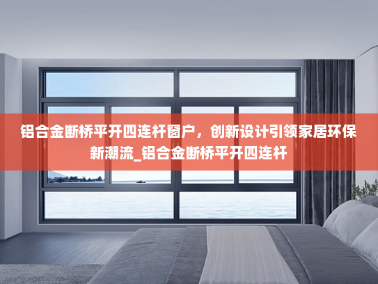 铝合金断桥平开四连杆窗户，创新设计引领家居环保新潮流_铝合金断桥平开四连杆