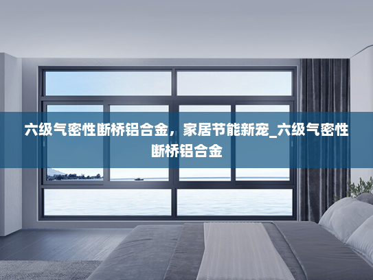 六级气密性断桥铝合金，家居节能新宠_六级气密性断桥铝合金