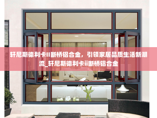 轩尼斯德利卡II断桥铝合金，引领家居品质生活新潮流_轩尼斯德利卡ii断桥铝合金