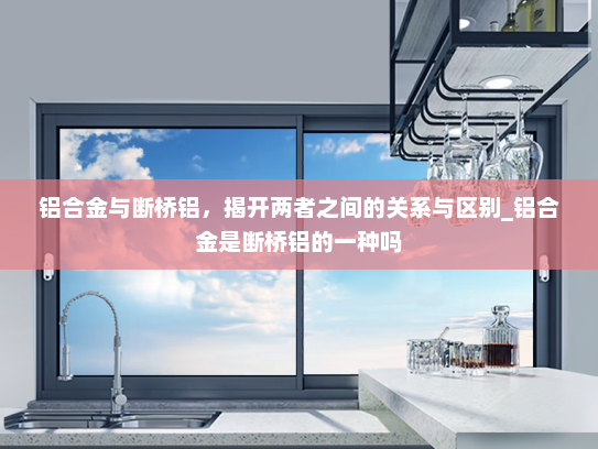 铝合金与断桥铝，揭开两者之间的关系与区别_铝合金是断桥铝的一种吗