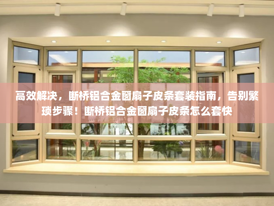 高效解决，断桥铝合金窗扇子皮条套装指南，告别繁琐步骤！断桥铝合金窗扇子皮条怎么套快