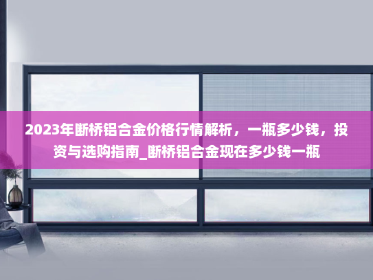2023年断桥铝合金价格行情解析，一瓶多少钱，投资与选购指南_断桥铝合金现在多少钱一瓶