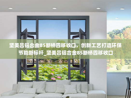 坚美吕铝合金85断桥四移收口，创新工艺打造环保节能新标杆_坚美吕铝合金85断桥四移收口