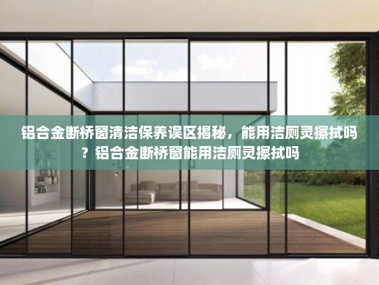 铝合金断桥窗清洁保养误区揭秘，能用洁厕灵擦拭吗？铝合金断桥窗能用洁厕灵擦拭吗