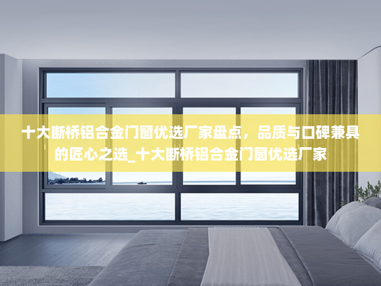 十大断桥铝合金门窗优选厂家盘点，品质与口碑兼具的匠心之选_十大断桥铝合金门窗优选厂家