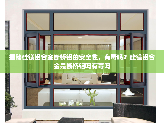 揭秘硅镁铝合金断桥铝的安全性，有毒吗？硅镁铝合金是断桥铝吗有毒吗