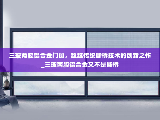 三玻两腔铝合金门窗，超越传统断桥技术的创新之作_三玻两腔铝合金又不是断桥