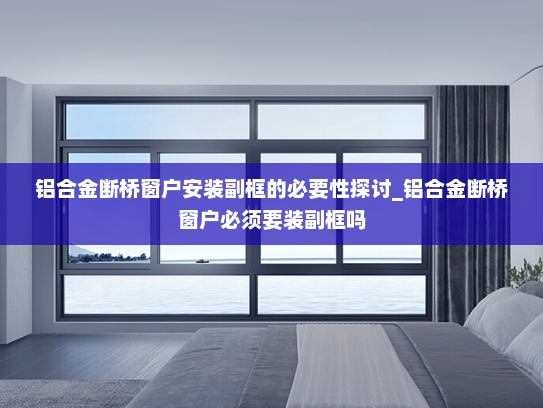 铝合金断桥窗户安装副框的必要性探讨_铝合金断桥窗户必须要装副框吗