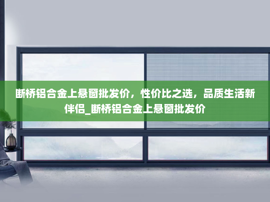断桥铝合金上悬窗批发价，性价比之选，品质生活新伴侣_断桥铝合金上悬窗批发价