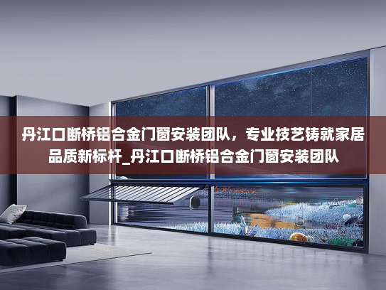 丹江口断桥铝合金门窗安装团队，专业技艺铸就家居品质新标杆_丹江口断桥铝合金门窗安装团队