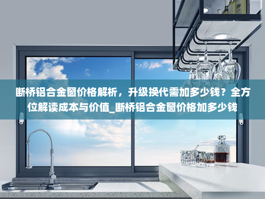断桥铝合金窗价格解析，升级换代需加多少钱？全方位解读成本与价值_断桥铝合金窗价格加多少钱