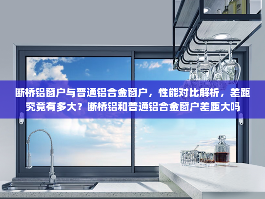 断桥铝窗户与普通铝合金窗户，性能对比解析，差距究竟有多大？断桥铝和普通铝合金窗户差距大吗