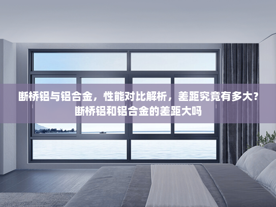 断桥铝与铝合金，性能对比解析，差距究竟有多大？断桥铝和铝合金的差距大吗