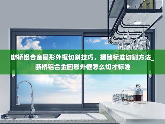断桥铝合金圆形外框切割技巧，揭秘标准切割方法_断桥铝合金圆形外框怎么切才标准