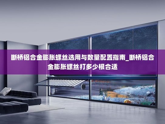 断桥铝合金膨胀螺丝选用与数量配置指南_断桥铝合金膨胀螺丝打多少根合适
