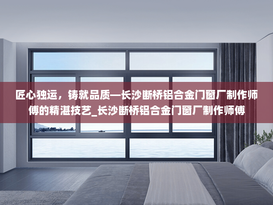 匠心独运，铸就品质—长沙断桥铝合金门窗厂制作师傅的精湛技艺_长沙断桥铝合金门窗厂制作师傅