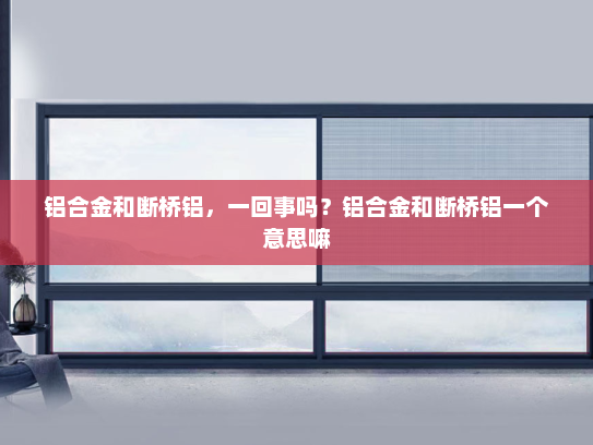 铝合金和断桥铝，一回事吗？铝合金和断桥铝一个意思嘛