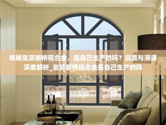 揭秘皇派断桥铝合金，是自己生产的吗？品质与溯源深度解析_皇派断桥铝合金是自己生产的吗