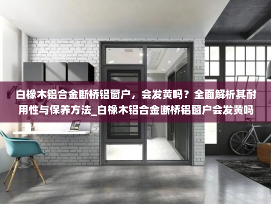 白橡木铝合金断桥铝窗户，会发黄吗？全面解析其耐用性与保养方法_白橡木铝合金断桥铝窗户会发黄吗