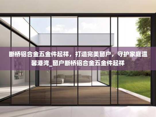 断桥铝合金五金件起祥，打造完美窗户，守护家庭温馨港湾_窗户断桥铝合金五金件起祥