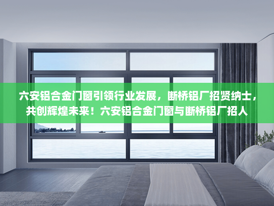 六安铝合金门窗引领行业发展，断桥铝厂招贤纳士，共创辉煌未来！六安铝合金门窗与断桥铝厂招人