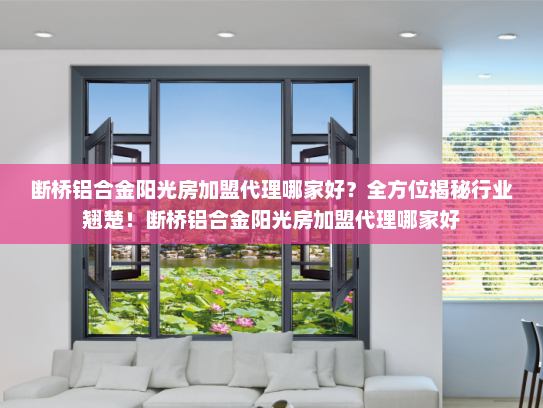 断桥铝合金阳光房加盟代理哪家好？全方位揭秘行业翘楚！断桥铝合金阳光房加盟代理哪家好