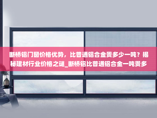 断桥铝门窗价格优势，比普通铝合金贵多少一吨？揭秘建材行业价格之谜_断桥铝比普通铝合金一吨贵多少