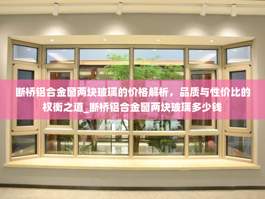 断桥铝合金窗两块玻璃的价格解析，品质与性价比的权衡之道_断桥铝合金窗两块玻璃多少钱