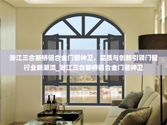 潜江三合断桥铝合金门窗钟卫，品质与创新引领门窗行业新潮流_潜江三合断桥铝合金门窗钟卫