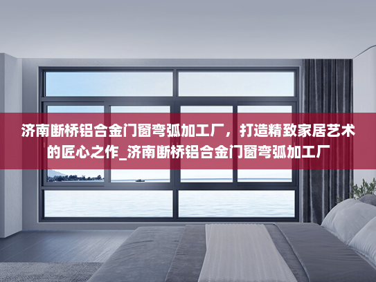 济南断桥铝合金门窗弯弧加工厂，打造精致家居艺术的匠心之作_济南断桥铝合金门窗弯弧加工厂