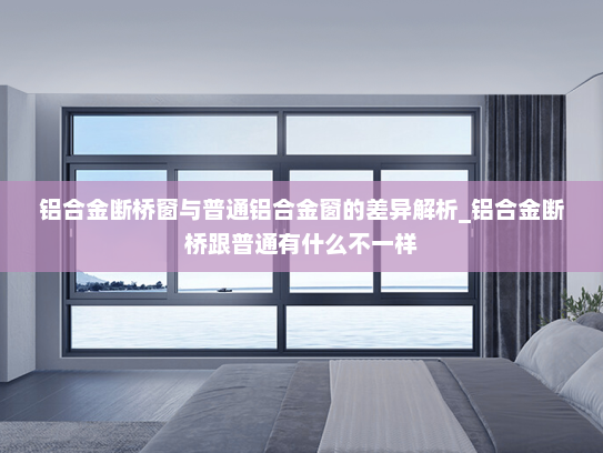 铝合金断桥窗与普通铝合金窗的差异解析_铝合金断桥跟普通有什么不一样