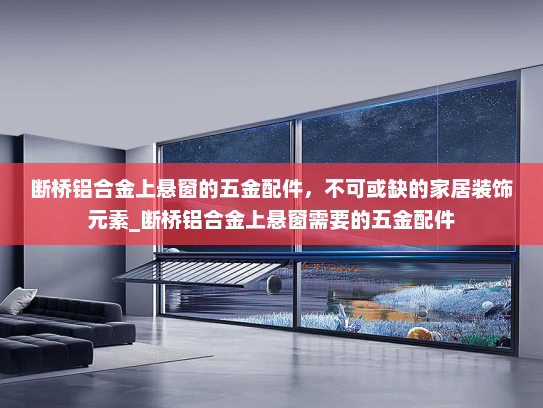 断桥铝合金上悬窗的五金配件，不可或缺的家居装饰元素_断桥铝合金上悬窗需要的五金配件