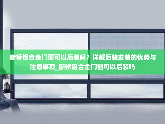断桥铝合金门窗可以后装吗？详解后装安装的优势与注意事项_断桥铝合金门窗可以后装吗