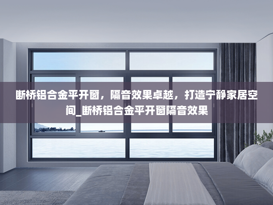 断桥铝合金平开窗，隔音效果卓越，打造宁静家居空间_断桥铝合金平开窗隔音效果