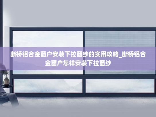 断桥铝合金窗户安装下拉窗纱的实用攻略_断桥铝合金窗户怎样安装下拉窗纱