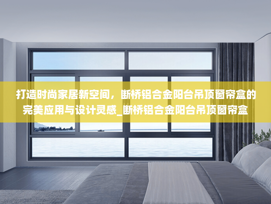 打造时尚家居新空间，断桥铝合金阳台吊顶窗帘盒的完美应用与设计灵感_断桥铝合金阳台吊顶窗帘盒