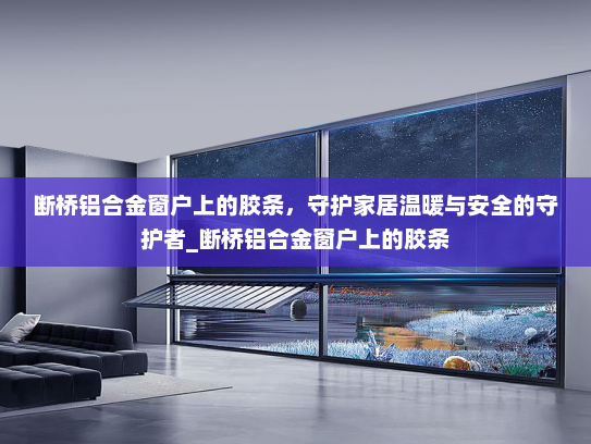 断桥铝合金窗户上的胶条，守护家居温暖与安全的守护者_断桥铝合金窗户上的胶条